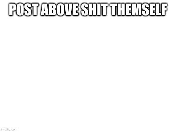 POST ABOVE SHIT THEMSELF | made w/ Imgflip meme maker