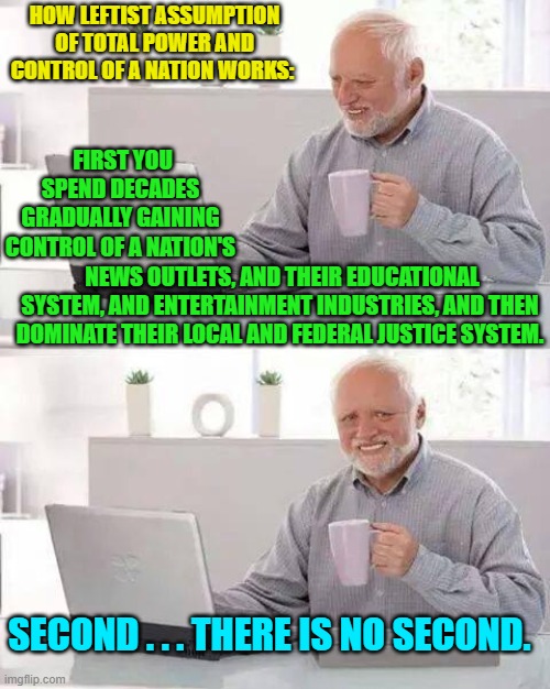 Yes . . . this is precisely what is happening; and the task is at least two-thirds completed. | HOW LEFTIST ASSUMPTION OF TOTAL POWER AND CONTROL OF A NATION WORKS:; FIRST YOU SPEND DECADES GRADUALLY GAINING CONTROL OF A NATION'S; NEWS OUTLETS, AND THEIR EDUCATIONAL SYSTEM, AND ENTERTAINMENT INDUSTRIES, AND THEN DOMINATE THEIR LOCAL AND FEDERAL JUSTICE SYSTEM. SECOND . . . THERE IS NO SECOND. | image tagged in hide the pain harold | made w/ Imgflip meme maker