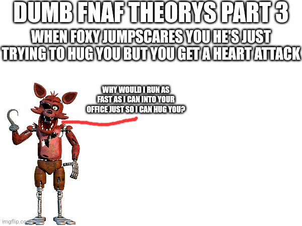 Dumb FNaF Theorys Part 3 | DUMB FNAF THEORYS PART 3; WHEN FOXY JUMPSCARES YOU HE'S JUST TRYING TO HUG YOU BUT YOU GET A HEART ATTACK; WHY WOULD I RUN AS FAST AS I CAN INTO YOUR OFFICE JUST SO I CAN HUG YOU? | image tagged in fnaf | made w/ Imgflip meme maker