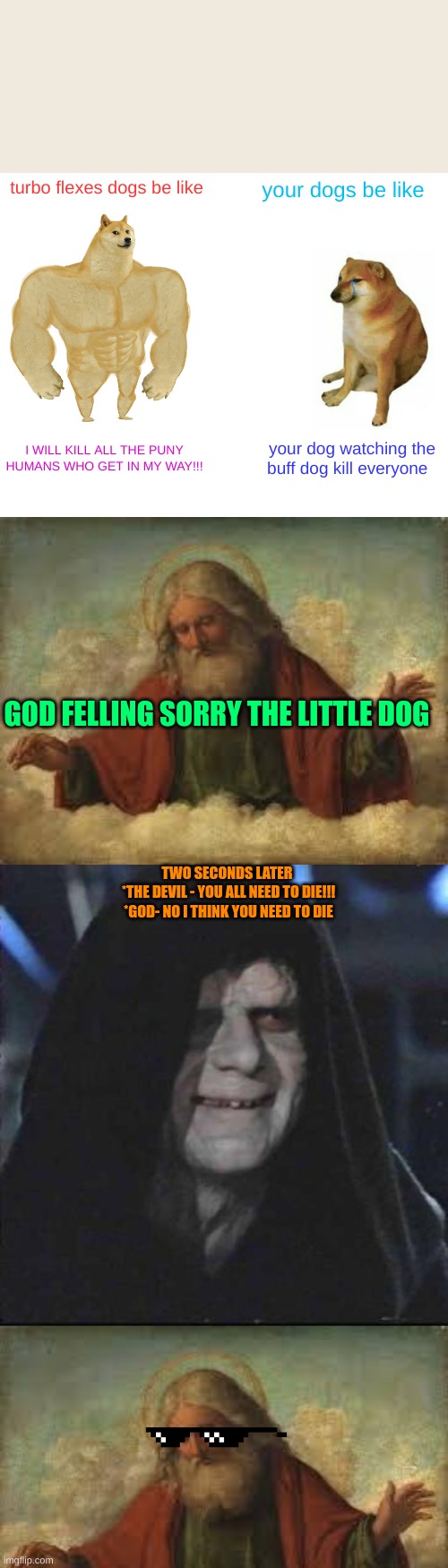 turbo flexes dogs be like; your dogs be like; I WILL KILL ALL THE PUNY HUMANS WHO GET IN MY WAY!!! your dog watching the buff dog kill everyone; GOD FELLING SORRY THE LITTLE DOG; TWO SECONDS LATER 

*THE DEVIL - YOU ALL NEED TO DIE!!!
*GOD- NO I THINK YOU NEED TO DIE | image tagged in memes,buff doge vs cheems,god,sidious error | made w/ Imgflip meme maker