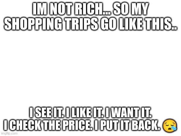 why are they so high :,( | IM NOT RICH... SO MY SHOPPING TRIPS GO LIKE THIS.. I SEE IT. I LIKE IT. I WANT IT. I CHECK THE PRICE. I PUT IT BACK. 😪 | image tagged in sad,shopping,cheap,too damn high | made w/ Imgflip meme maker