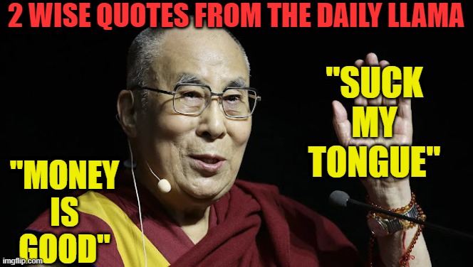 2 Spiritual quotes from the Daily Llama | "SUCK MY TONGUE"; 2 WISE QUOTES FROM THE DAILY LLAMA; "MONEY IS GOOD" | image tagged in tibet,china,ccp,communism,dalai lama | made w/ Imgflip meme maker