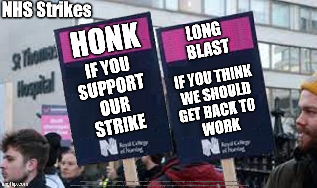 Strikes - horn protocol | NHS Strikes; HONK; LONG 
BLAST; IF YOU 
SUPPORT 
OUR 
STRIKE; IF YOU THINK
 WE SHOULD 
GET BACK TO 
WORK; #Immigration #Starmerout #Labour #JonLansman #wearecorbyn #KeirStarmer #DianeAbbott #McDonnell #cultofcorbyn #labourisdead #Momentum #labourracism #socialistsunday #nevervotelabour #socialistanyday #Antisemitism #Savile #SavileGate #Paedo #Worboys #GroomingGangs #Paedophile #IllegalImmigration #Immigrants #Invasion #StarmerResign #Starmeriswrong | image tagged in nhs strikes,labourisdead,cultofcorbyn,starmerout getstarmerout,starmeriswrong,unions | made w/ Imgflip meme maker