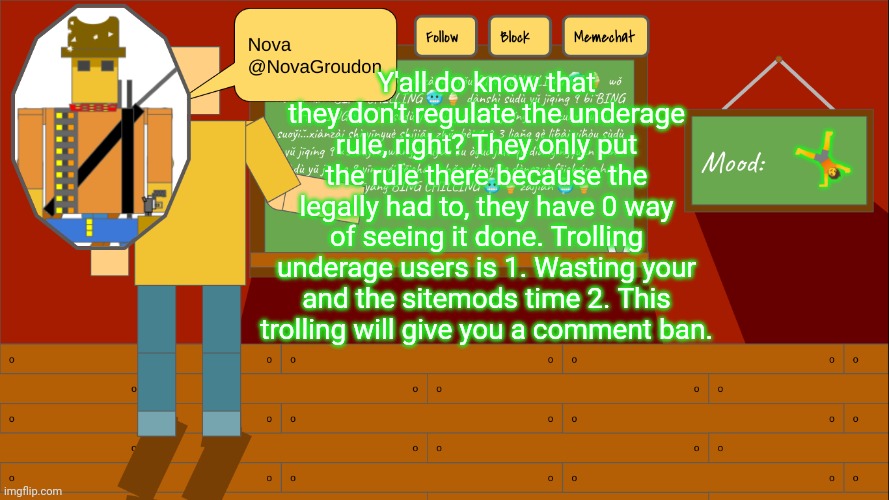 NovaGroudon Template | Y'all do know that they don't regulate the underage rule, right? They only put the rule there because the legally had to, they have 0 way of seeing it done. Trolling underage users is 1. Wasting your and the sitemods time 2. This trolling will give you a comment ban. 🤸 | image tagged in novagroudon template | made w/ Imgflip meme maker