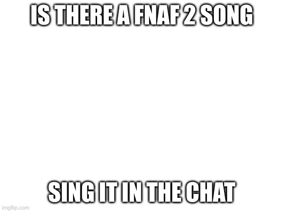 Blank White Template | IS THERE A FNAF 2 SONG; SING IT IN THE CHAT | image tagged in blank white template | made w/ Imgflip meme maker