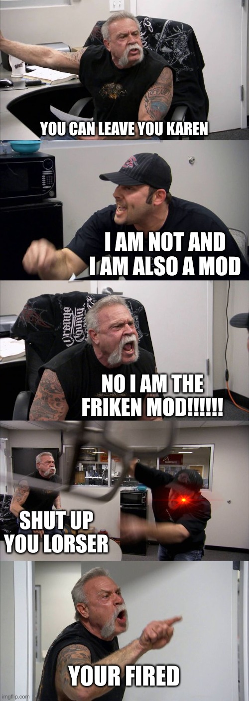 American Chopper Argument | YOU CAN LEAVE YOU KAREN; I AM NOT AND I AM ALSO A MOD; NO I AM THE FRIKEN MOD!!!!!! SHUT UP YOU LORSER; YOUR FIRED | image tagged in memes,american chopper argument | made w/ Imgflip meme maker