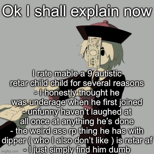 Avogado6 | Ok I shall explain now; I rate mable a 9 autistic retar child child for several reasons
- I honestly thought he was underage when he first joined
- unfunny haven’t laughed at all once at anything he’s done
- the weird ass rp thing he has with dipper ( who I also don’t like ) is retar af
- I just simply find him dumb | image tagged in avogado6 | made w/ Imgflip meme maker