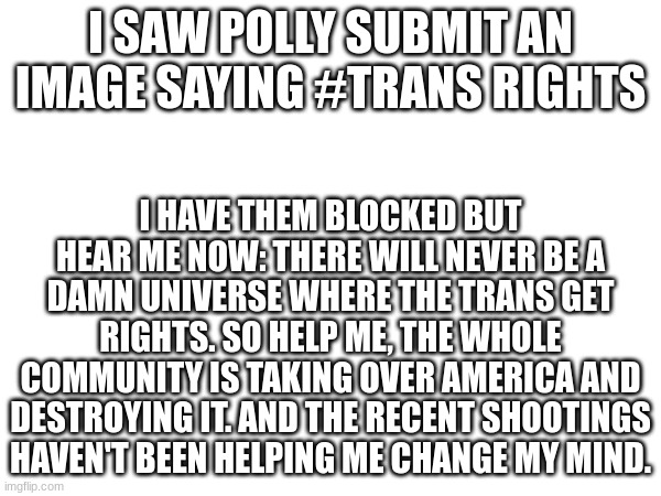 take your "rights" and get out, men can't be in the women's bathroom | I SAW POLLY SUBMIT AN IMAGE SAYING #TRANS RIGHTS; I HAVE THEM BLOCKED BUT HEAR ME NOW: THERE WILL NEVER BE A DAMN UNIVERSE WHERE THE TRANS GET RIGHTS. SO HELP ME, THE WHOLE COMMUNITY IS TAKING OVER AMERICA AND DESTROYING IT. AND THE RECENT SHOOTINGS HAVEN'T BEEN HELPING ME CHANGE MY MIND. | made w/ Imgflip meme maker
