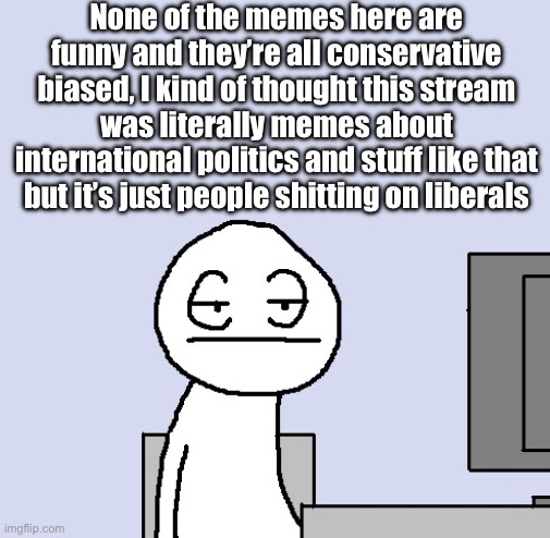 Bored of this crap | None of the memes here are funny and they’re all conservative biased, I kind of thought this stream was literally memes about international politics and stuff like that but it’s just people shitting on liberals | image tagged in bored of this crap | made w/ Imgflip meme maker