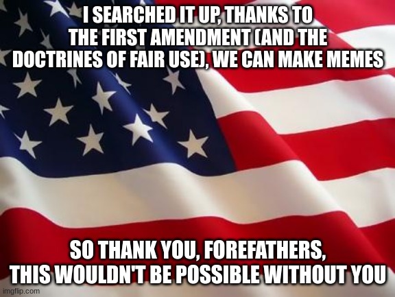 American flag | I SEARCHED IT UP, THANKS TO THE FIRST AMENDMENT (AND THE DOCTRINES OF FAIR USE), WE CAN MAKE MEMES; SO THANK YOU, FOREFATHERS, THIS WOULDN'T BE POSSIBLE WITHOUT YOU | image tagged in american flag | made w/ Imgflip meme maker