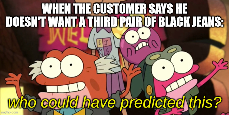 Who Could Have Predicted This? | WHEN THE CUSTOMER SAYS HE DOESN'T WANT A THIRD PAIR OF BLACK JEANS: | image tagged in who could have predicted this | made w/ Imgflip meme maker