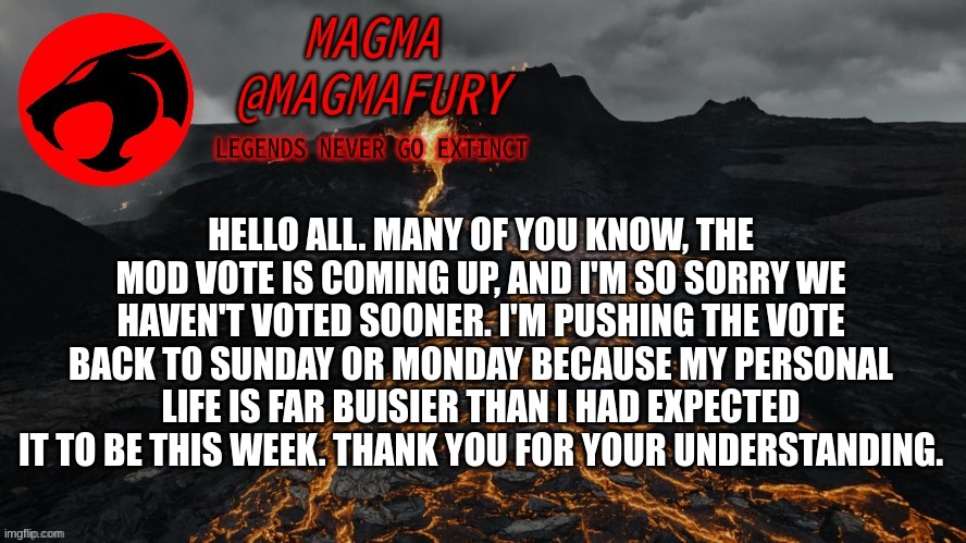 Magma's Announcement Template 3.0 | HELLO ALL. MANY OF YOU KNOW, THE MOD VOTE IS COMING UP, AND I'M SO SORRY WE HAVEN'T VOTED SOONER. I'M PUSHING THE VOTE BACK TO SUNDAY OR MONDAY BECAUSE MY PERSONAL LIFE IS FAR BUSIER THAN I HAD EXPECTED IT TO BE THIS WEEK. THANK YOU FOR YOUR UNDERSTANDING. | image tagged in magma's announcement template 3 0 | made w/ Imgflip meme maker