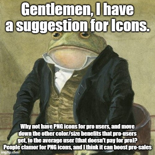 The money is right there. All you have to do, is implement PNG icons. | Gentlemen, I have a suggestion for Icons. Why not have PNG icons for pro users, and move down the other color/size benefits that pro-users get, to the average user (that doesn't pay for pro)? People clamor for PNG icons, and I think it can boost pro-sales | image tagged in gentlemen it is with great pleasure to inform you that,icons | made w/ Imgflip meme maker