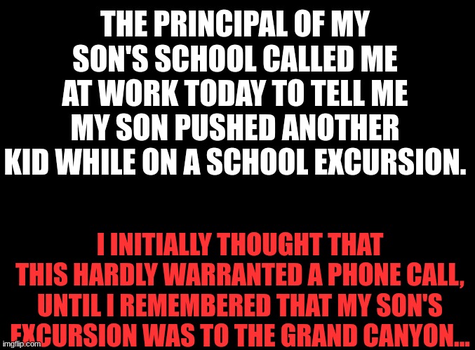 found this short horror story on reddit | THE PRINCIPAL OF MY SON'S SCHOOL CALLED ME AT WORK TODAY TO TELL ME MY SON PUSHED ANOTHER KID WHILE ON A SCHOOL EXCURSION. I INITIALLY THOUGHT THAT THIS HARDLY WARRANTED A PHONE CALL, UNTIL I REMEMBERED THAT MY SON'S EXCURSION WAS TO THE GRAND CANYON... | image tagged in blank black,dark humor,broken | made w/ Imgflip meme maker