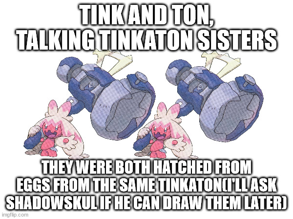 I only have images of Tinkaton's official art(also they learned to talk from the humans they saw in the daycare they hatched in) | TINK AND TON, TALKING TINKATON SISTERS; THEY WERE BOTH HATCHED FROM EGGS FROM THE SAME TINKATON(I'LL ASK SHADOWSKUL IF HE CAN DRAW THEM LATER) | made w/ Imgflip meme maker