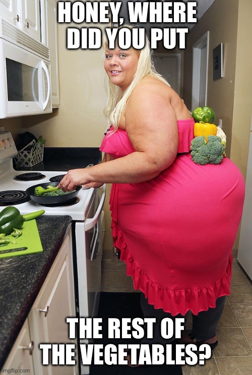 Cooking | HONEY, WHERE DID YOU PUT; THE REST OF THE VEGETABLES? | image tagged in bbw,big booty | made w/ Imgflip meme maker