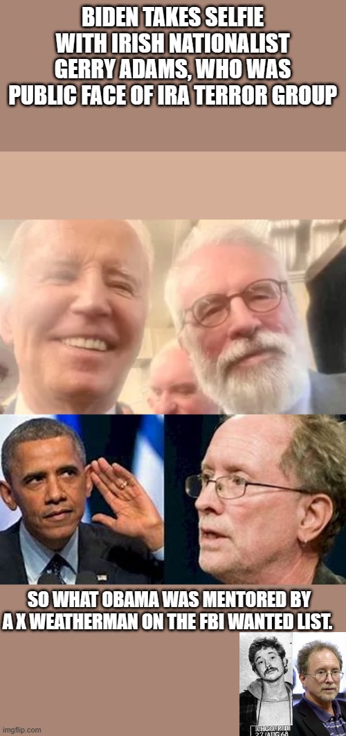 DEEP STATE CLUCKS | BIDEN TAKES SELFIE WITH IRISH NATIONALIST GERRY ADAMS, WHO WAS PUBLIC FACE OF IRA TERROR GROUP; SO WHAT OBAMA WAS MENTORED BY A X WEATHERMAN ON THE FBI WANTED LIST. | image tagged in democrats,traitor | made w/ Imgflip meme maker