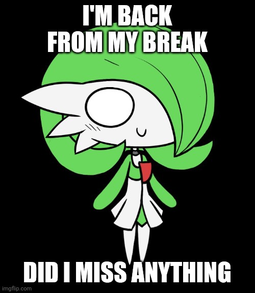 Gardevoir | I'M BACK FROM MY BREAK; DID I MISS ANYTHING | image tagged in gardevoir | made w/ Imgflip meme maker