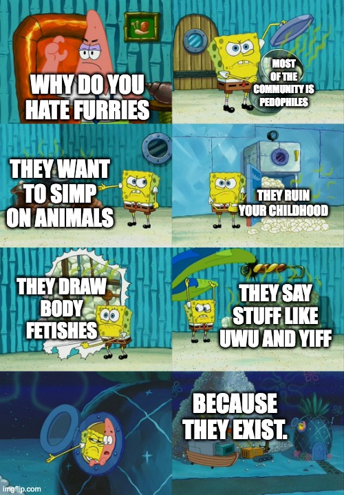 I have Solid Reasons why to Dislike them | MOST OF THE COMMUNITY IS PEDOPHILES; WHY DO YOU HATE FURRIES; THEY WANT TO SIMP ON ANIMALS; THEY RUIN YOUR CHILDHOOD; THEY DRAW
BODY FETISHES; THEY SAY STUFF LIKE UWU AND YIFF; BECAUSE THEY EXIST. | image tagged in spongebob diapers meme,anti furry,furry,so true memes,relatable memes | made w/ Imgflip meme maker