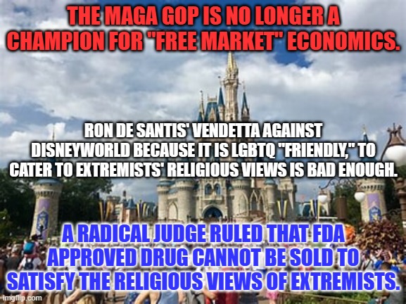 The MAGA GOP is neither Conservative nor Capitalist at its core. | THE MAGA GOP IS NO LONGER A CHAMPION FOR "FREE MARKET" ECONOMICS. RON DE SANTIS' VENDETTA AGAINST DISNEYWORLD BECAUSE IT IS LGBTQ "FRIENDLY," TO CATER TO EXTREMISTS' RELIGIOUS VIEWS IS BAD ENOUGH. A RADICAL JUDGE RULED THAT FDA APPROVED DRUG CANNOT BE SOLD TO SATISFY THE RELIGIOUS VIEWS OF EXTREMISTS. | image tagged in politics | made w/ Imgflip meme maker