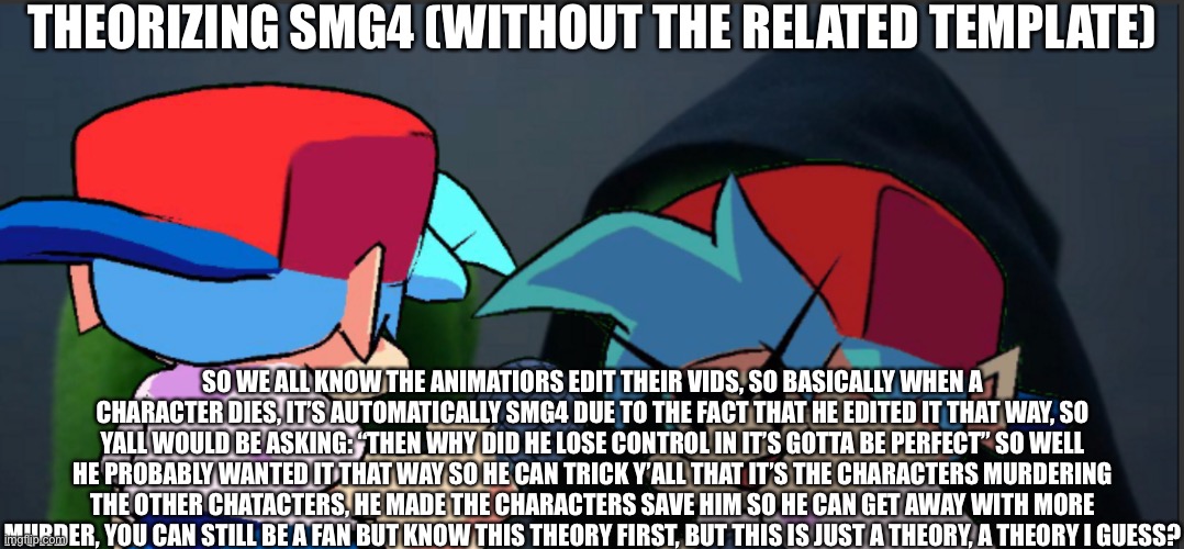 This took me a long time to theorize | THEORIZING SMG4 (WITHOUT THE RELATED TEMPLATE); SO WE ALL KNOW THE ANIMATIORS EDIT THEIR VIDS, SO BASICALLY WHEN A CHARACTER DIES, IT’S AUTOMATICALLY SMG4 DUE TO THE FACT THAT HE EDITED IT THAT WAY, SO YALL WOULD BE ASKING: “THEN WHY DID HE LOSE CONTROL IN IT’S GOTTA BE PERFECT” SO WELL HE PROBABLY WANTED IT THAT WAY SO HE CAN TRICK Y’ALL THAT IT’S THE CHARACTERS MURDERING THE OTHER CHATACTERS, HE MADE THE CHARACTERS SAVE HIM SO HE CAN GET AWAY WITH MORE MURDER, YOU CAN STILL BE A FAN BUT KNOW THIS THEORY FIRST, BUT THIS IS JUST A THEORY, A THEORY I GUESS? | image tagged in theory,smg4 | made w/ Imgflip meme maker