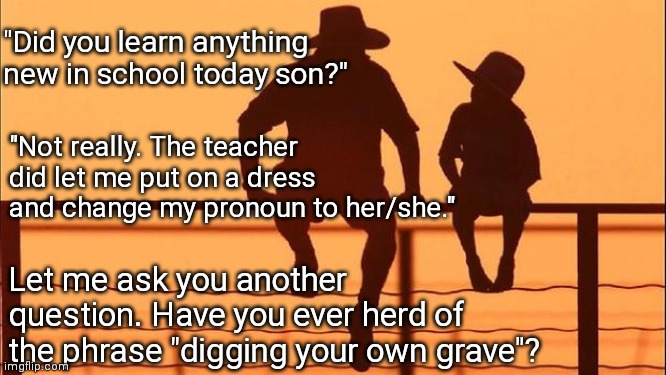 Learn Anything New? | "Did you learn anything new in school today son?"; "Not really. The teacher did let me put on a dress and change my pronoun to her/she."; Let me ask you another question. Have you ever herd of the phrase "digging your own grave"? | image tagged in cowboy father and son,father,dad,school,memes,look son | made w/ Imgflip meme maker