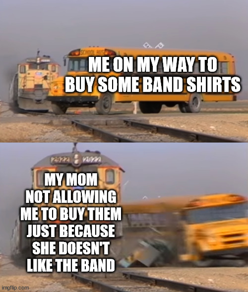 A train hitting a school bus | ME ON MY WAY TO BUY SOME BAND SHIRTS; MY MOM NOT ALLOWING ME TO BUY THEM JUST BECAUSE SHE DOESN'T LIKE THE BAND | image tagged in a train hitting a school bus | made w/ Imgflip meme maker