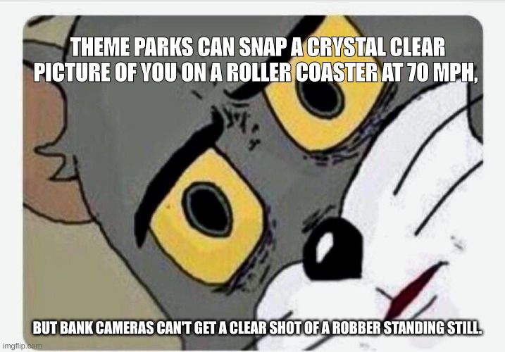 Shower though | THEME PARKS CAN SNAP A CRYSTAL CLEAR PICTURE OF YOU ON A ROLLER COASTER AT 70 MPH, BUT BANK CAMERAS CAN'T GET A CLEAR SHOT OF A ROBBER STANDING STILL. | image tagged in disturbed tom,funny,haha,lol,lol so funny,bank robber | made w/ Imgflip meme maker