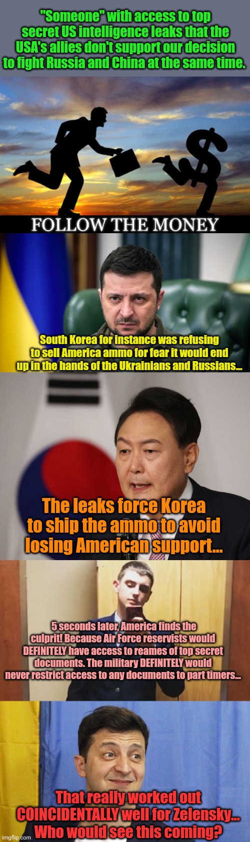 Blackmail keeps working out so well... | "Someone" with access to top secret US intelligence leaks that the USA's allies don't support our decision to fight Russia and China at the same time. South Korea for instance was refusing to sell America ammo for fear it would end up in the hands of the Ukrainians and Russians... The leaks force Korea to ship the ammo to avoid losing American support... 5 seconds later, America finds the culprit! Because Air Force reservists would DEFINITELY have access to reames of top secret documents. The military DEFINITELY would never restrict access to any documents to part timers... That really worked out COINCIDENTALLY well for Zelensky...
Who would see this coming? | image tagged in follow the money,selensky,with friends like these | made w/ Imgflip meme maker