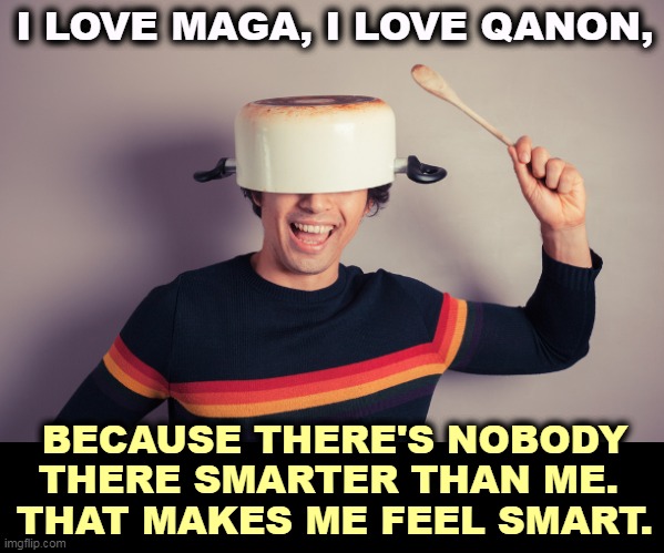 The Qanon house intellectual. They only have the one. | I LOVE MAGA, I LOVE QANON, BECAUSE THERE'S NOBODY THERE SMARTER THAN ME. 
THAT MAKES ME FEEL SMART. | image tagged in maga,qanon,idiots | made w/ Imgflip meme maker