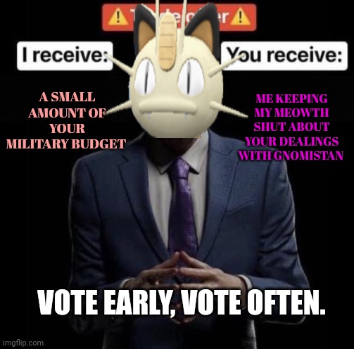 Vote early. Vote often! | ME KEEPING MY MEOWTH SHUT ABOUT YOUR DEALINGS WITH GNOMISTAN; A SMALL AMOUNT OF YOUR MILITARY BUDGET; VOTE EARLY, VOTE OFTEN. | image tagged in meowth,can,save us | made w/ Imgflip meme maker