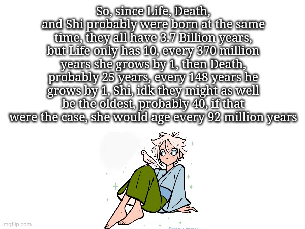 What's Death's and Shi's apparent age? Life's is 10, even if she is 3.7 billion years | So, since Life, Death, and Shi probably were born at the same time, they all have 3.7 Billion years, but Life only has 10, every 370 million years she grows by 1, then Death, probably 25 years, every 148 years he grows by 1, Shi, idk they might as well be the oldest, probably 40, if that were the case, she would age every 92 million years | made w/ Imgflip meme maker