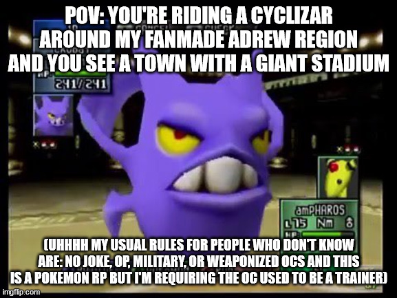 pokemon rp | POV: YOU'RE RIDING A CYCLIZAR AROUND MY FANMADE ADREW REGION AND YOU SEE A TOWN WITH A GIANT STADIUM; (UHHHH MY USUAL RULES FOR PEOPLE WHO DON'T KNOW ARE: NO JOKE, OP, MILITARY, OR WEAPONIZED OCS AND THIS IS A POKEMON RP BUT I'M REQUIRING THE OC USED TO BE A TRAINER) | image tagged in pokemon stadium 2 crobat | made w/ Imgflip meme maker