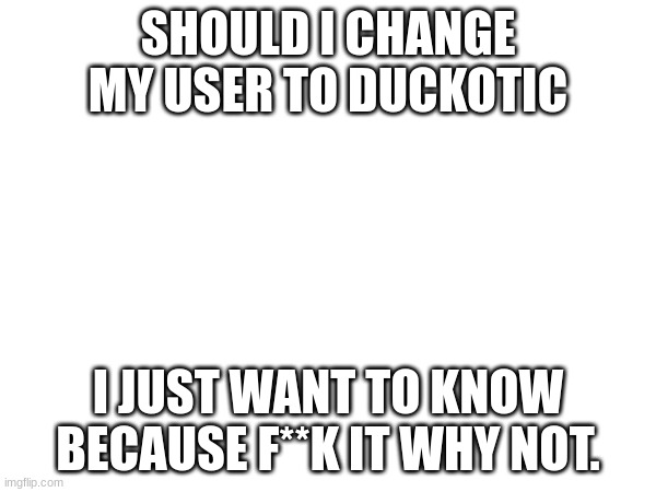 I'm going to publically embarass myself :D | SHOULD I CHANGE MY USER TO DUCKOTIC; I JUST WANT TO KNOW BECAUSE F**K IT WHY NOT. | image tagged in pee | made w/ Imgflip meme maker
