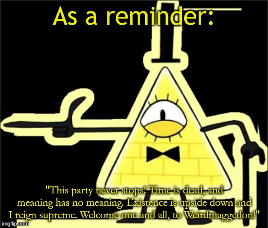 Bill_Cipher's announcement temp | As a reminder:; "This party never stops! Time is dead, and meaning has no meaning. Existence is upside down and I reign supreme. Welcome one and all, to Weirdmaggedon!" | image tagged in bill_cipher's announcement temp | made w/ Imgflip meme maker