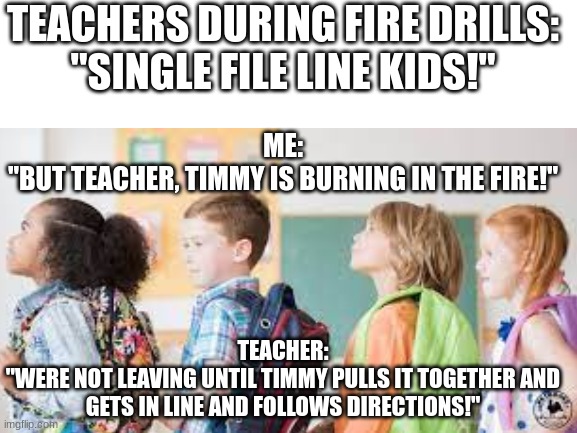 Fire Drill | TEACHERS DURING FIRE DRILLS:
"SINGLE FILE LINE KIDS!"; ME:
"BUT TEACHER, TIMMY IS BURNING IN THE FIRE!"; TEACHER:
"WERE NOT LEAVING UNTIL TIMMY PULLS IT TOGETHER AND GETS IN LINE AND FOLLOWS DIRECTIONS!" | image tagged in blank white template | made w/ Imgflip meme maker