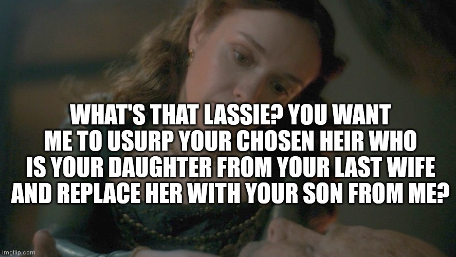 WHAT'S THAT LASSIE? YOU WANT ME TO USURP YOUR CHOSEN HEIR WHO IS YOUR DAUGHTER FROM YOUR LAST WIFE AND REPLACE HER WITH YOUR SON FROM ME? | made w/ Imgflip meme maker