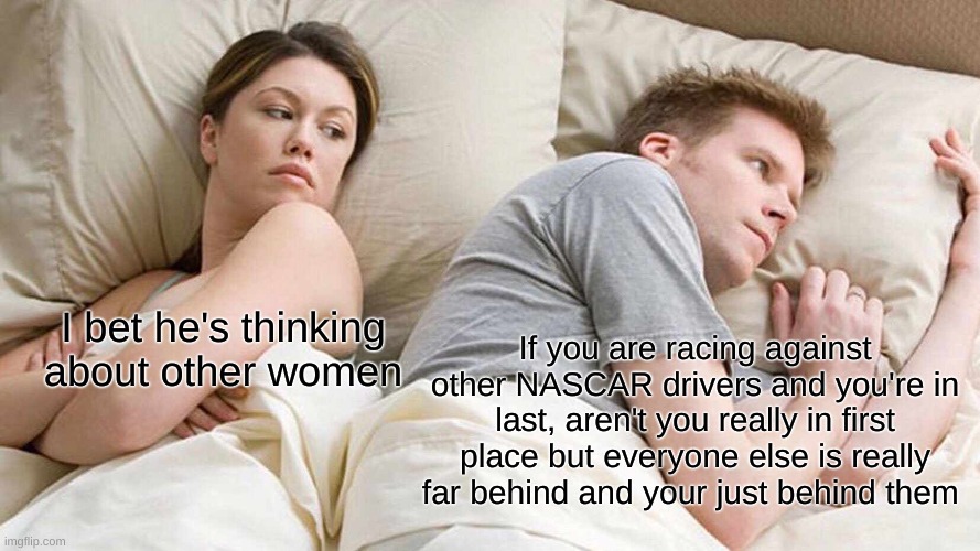 I Bet He's Thinking About Other Women | I bet he's thinking about other women; If you are racing against other NASCAR drivers and you're in last, aren't you really in first place but everyone else is really far behind and your just behind them | image tagged in memes,i bet he's thinking about other women | made w/ Imgflip meme maker