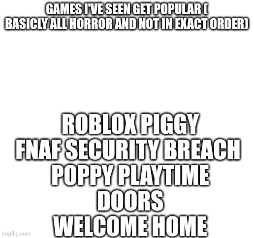I think I'm missing one ( I know welcome home isn't really  game | ROBLOX PIGGY
FNAF SECURITY BREACH 
POPPY PLAYTIME
DOORS
WELCOME HOME; GAMES I'VE SEEN GET POPULAR ( BASICLY ALL HORROR AND NOT IN EXACT ORDER) | image tagged in blank white template | made w/ Imgflip meme maker