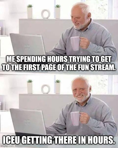 AAAAAAAAHHHHHHHHHH | ME SPENDING HOURS TRYING TO GET TO THE FIRST PAGE OF THE FUN STREAM. ICEU GETTING THERE IN HOURS. | image tagged in memes,hide the pain harold | made w/ Imgflip meme maker