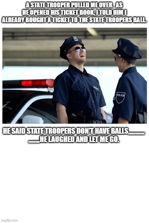 How to get out of a ticket | A STATE TROOPER PULLED ME OVER.  AS HE OPENED HIS TICKET BOOK, I TOLD HIM I ALREADY BOUGHT A TICKET TO THE STATE TROOPERS BALL. HE SAID STATE TROOPERS DON'T HAVE BALLS,,,,,,,,,,,,,
,,,,,,,,,HE LAUGHED AND LET ME GO. | image tagged in memes,ticket,state trooper | made w/ Imgflip meme maker