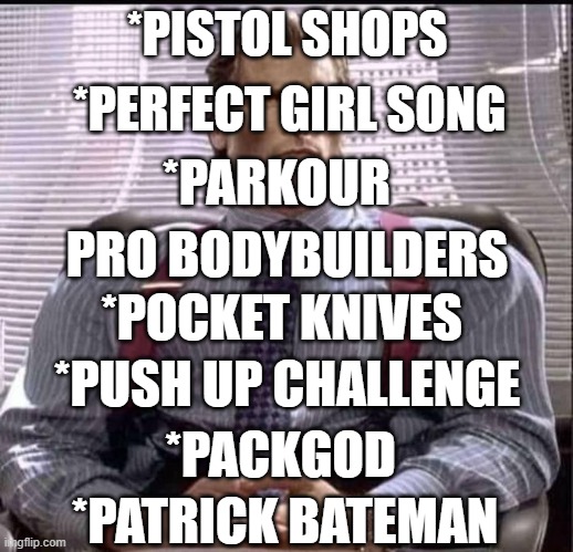 patrick bateman gigachad | *PISTOL SHOPS *PERFECT GIRL SONG *PARKOUR *PACKGOD *PATRICK BATEMAN *PUSH UP CHALLENGE *POCKET KNIVES PRO BODYBUILDERS | image tagged in patrick bateman gigachad | made w/ Imgflip meme maker