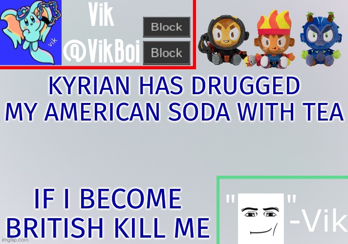 Cheerio pip pip right on OH FUCK HELP ME fine chap SHIT | KYRIAN HAS DRUGGED MY AMERICAN SODA WITH TEA; IF I BECOME BRITISH KILL ME | image tagged in vik announcement temp | made w/ Imgflip meme maker