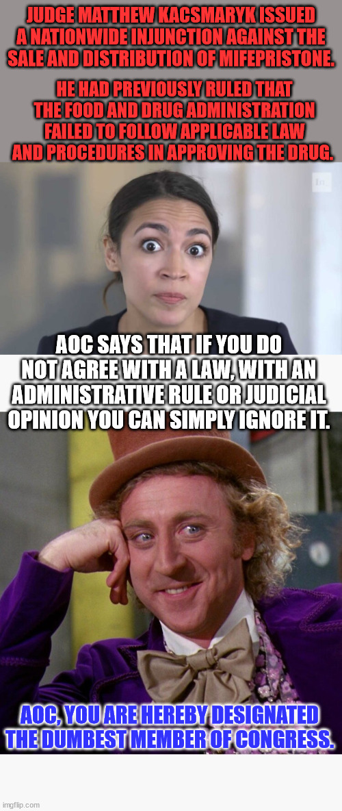 Of course she was implying only libs get to ignore the law... | JUDGE MATTHEW KACSMARYK ISSUED A NATIONWIDE INJUNCTION AGAINST THE SALE AND DISTRIBUTION OF MIFEPRISTONE. HE HAD PREVIOUSLY RULED THAT THE FOOD AND DRUG ADMINISTRATION FAILED TO FOLLOW APPLICABLE LAW AND PROCEDURES IN APPROVING THE DRUG. AOC SAYS THAT IF YOU DO NOT AGREE WITH A LAW, WITH AN ADMINISTRATIVE RULE OR JUDICIAL OPINION YOU CAN SIMPLY IGNORE IT. AOC, YOU ARE HEREBY DESIGNATED THE DUMBEST MEMBER OF CONGRESS. | image tagged in crazy alexandria ocasio-cortez,so you are telling me,liberal hypocrisy | made w/ Imgflip meme maker