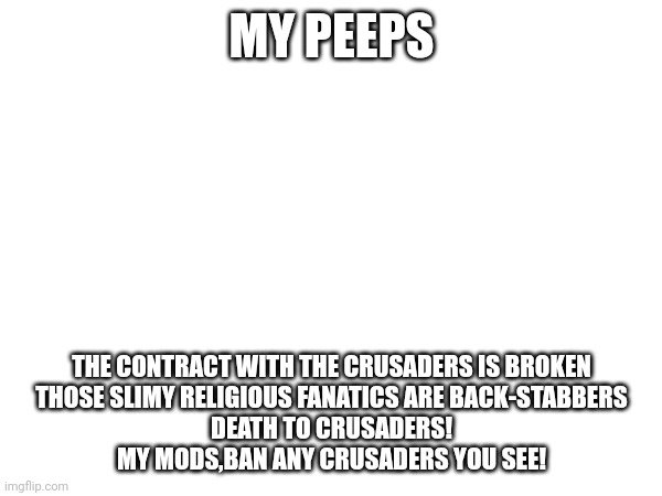 MY PEEPS; THE CONTRACT WITH THE CRUSADERS IS BROKEN
THOSE SLIMY RELIGIOUS FANATICS ARE BACK-STABBERS
DEATH TO CRUSADERS!
MY MODS,BAN ANY CRUSADERS YOU SEE! | made w/ Imgflip meme maker