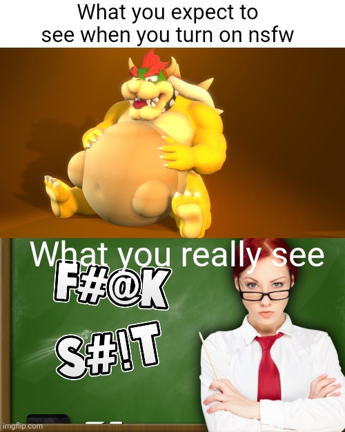 Meme #642 | What you expect to see when you turn on nsfw; What you really see | image tagged in bowser,vore,nsfw,cursed image,cussing,expectation vs reality | made w/ Imgflip meme maker