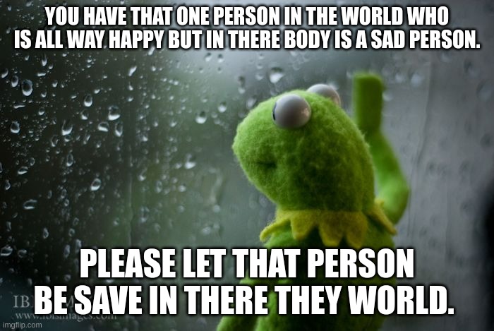 kermit window | YOU HAVE THAT ONE PERSON IN THE WORLD WHO IS ALL WAY HAPPY BUT IN THERE BODY IS A SAD PERSON. PLEASE LET THAT PERSON BE SAVE IN THERE THEY WORLD. | image tagged in kermit window | made w/ Imgflip meme maker