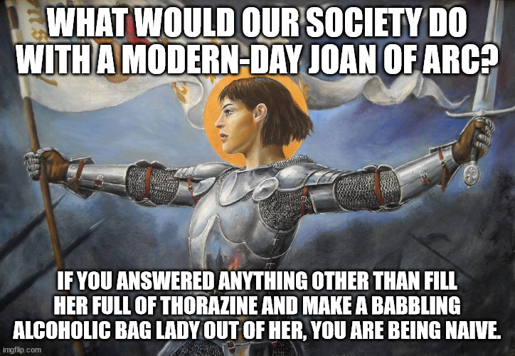 Where have all the heroes gone? | WHAT WOULD OUR SOCIETY DO WITH A MODERN-DAY JOAN OF ARC? IF YOU ANSWERED ANYTHING OTHER THAN FILL HER FULL OF THORAZINE AND MAKE A BABBLING ALCOHOLIC BAG LADY OUT OF HER, YOU ARE BEING NAIVE. | image tagged in joan of arc,modern problems | made w/ Imgflip meme maker