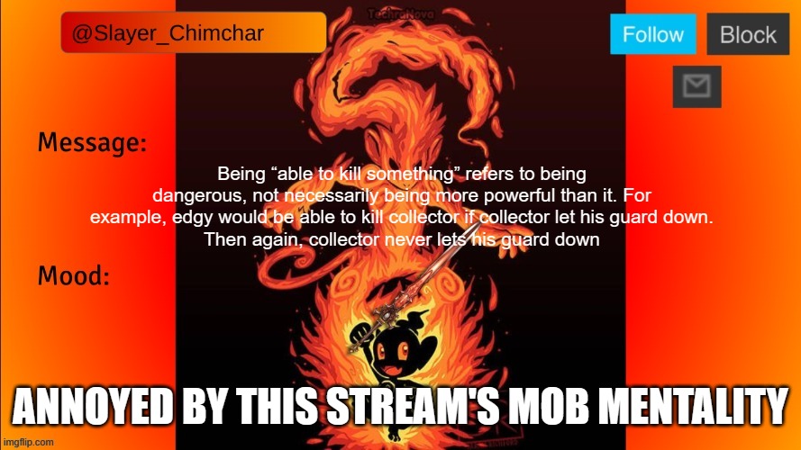 Slayer’s Temp | Being “able to kill something” refers to being dangerous, not necessarily being more powerful than it. For example, edgy would be able to kill collector if collector let his guard down.
Then again, collector never lets his guard down; ANNOYED BY THIS STREAM'S MOB MENTALITY | image tagged in slayer s temp | made w/ Imgflip meme maker
