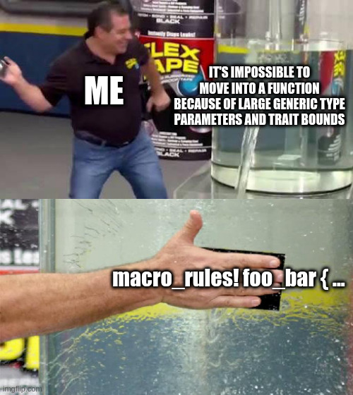 impossible generics in rust | IT'S IMPOSSIBLE TO MOVE INTO A FUNCTION BECAUSE OF LARGE GENERIC TYPE PARAMETERS AND TRAIT BOUNDS; ME; macro_rules! foo_bar { ... | image tagged in flex tape,rust,programming | made w/ Imgflip meme maker